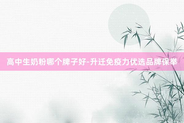 高中生奶粉哪个牌子好-升迁免疫力优选品牌保举