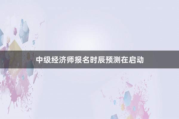 中级经济师报名时辰预测在启动