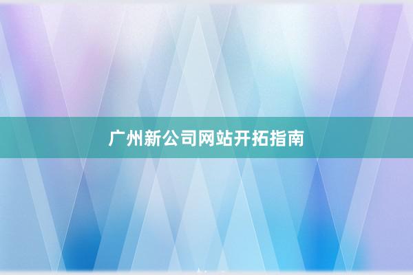 广州新公司网站开拓指南