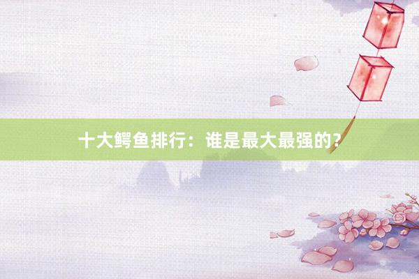 十大鳄鱼排行：谁是最大最强的？